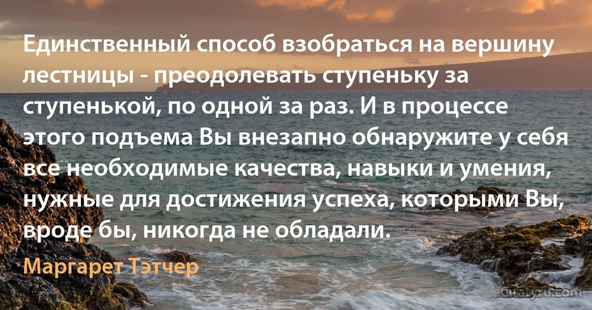 Единственный способ взобраться на вершину лестницы - преодолевать ступеньку за ступенькой, по одной за раз. И в процессе этого подъема Вы внезапно обнаружите у себя все необходимые качества, навыки и умения, нужные для достижения успеха, которыми Вы, вроде бы, никогда не обладали. (Маргарет Тэтчер)