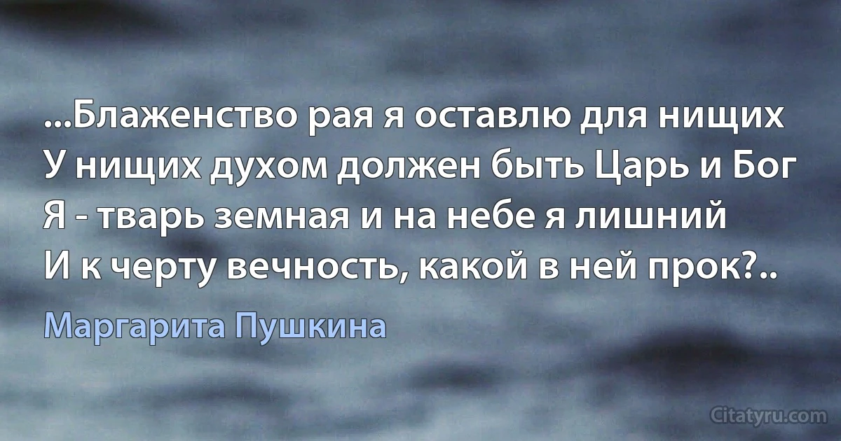 ...Блаженство рая я оставлю для нищих
У нищих духом должен быть Царь и Бог
Я - тварь земная и на небе я лишний
И к черту вечность, какой в ней прок?.. (Маргарита Пушкина)