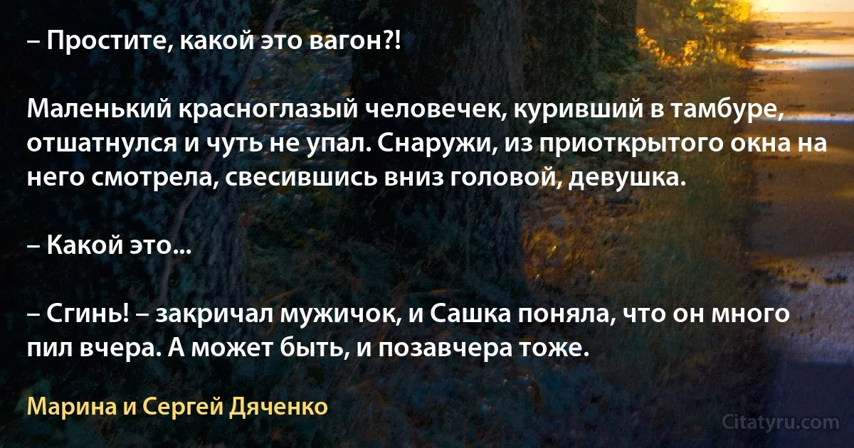 – Простите, какой это вагон?!

Маленький красноглазый человечек, куривший в тамбуре, отшатнулся и чуть не упал. Снаружи, из приоткрытого окна на него смотрела, свесившись вниз головой, девушка.

– Какой это...

– Сгинь! – закричал мужичок, и Сашка поняла, что он много пил вчера. А может быть, и позавчера тоже. (Марина и Сергей Дяченко)