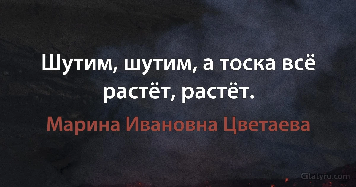 Шутим, шутим, а тоска всё растёт, растёт. (Марина Ивановна Цветаева)