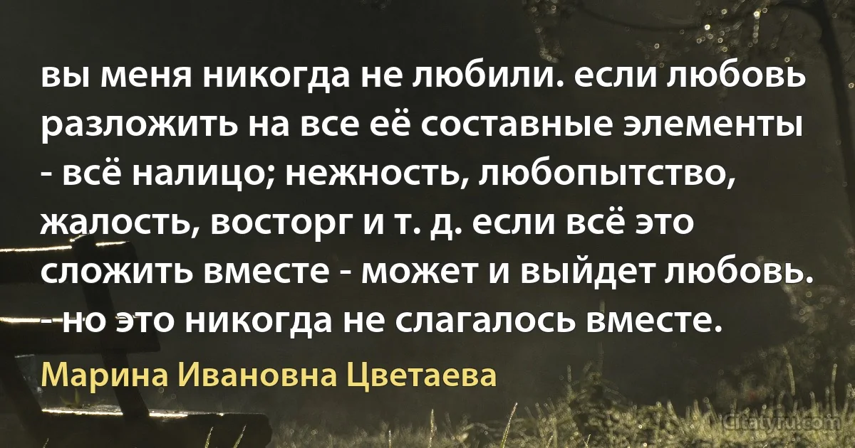 вы меня никогда не любили. если любовь разложить на все её составные элементы - всё налицо; нежность, любопытство, жалость, восторг и т. д. если всё это сложить вместе - может и выйдет любовь.
- но это никогда не слагалось вместе. (Марина Ивановна Цветаева)