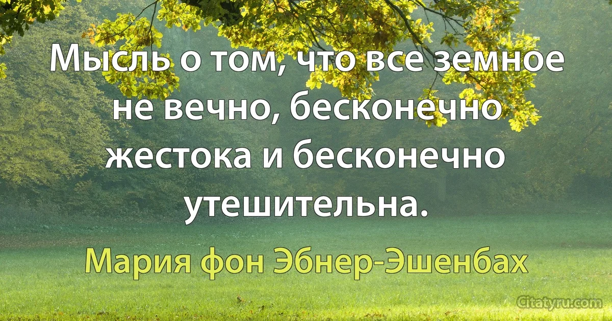 Мысль о том, что все земное не вечно, бесконечно жестока и бесконечно утешительна. (Мария фон Эбнер-Эшенбах)