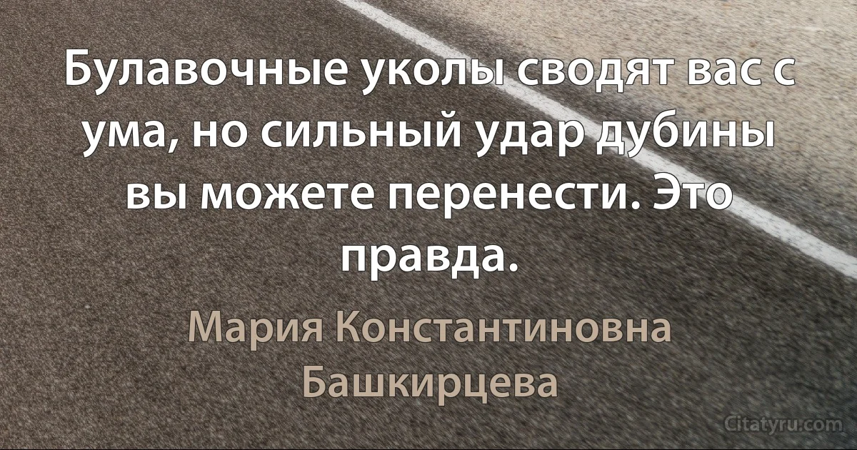 Булавочные уколы сводят вас с ума, но сильный удар дубины вы можете перенести. Это правда. (Мария Константиновна Башкирцева)