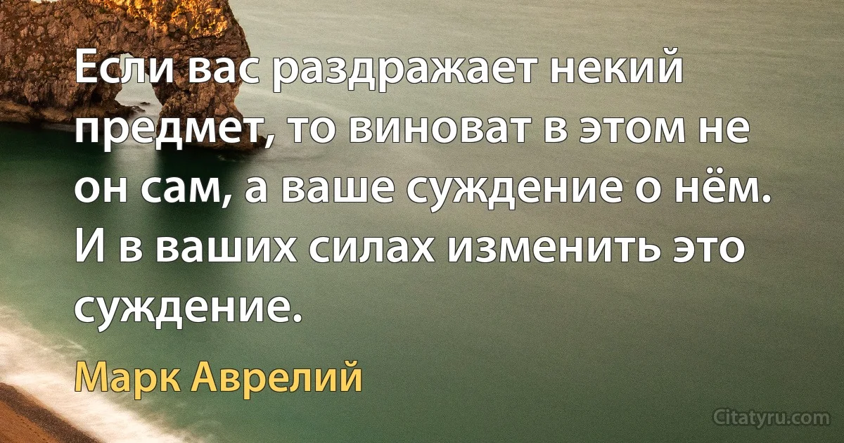 Если вас раздражает некий предмет, то виноват в этом не он сам, а ваше суждение о нём. И в ваших силах изменить это суждение. (Марк Аврелий)