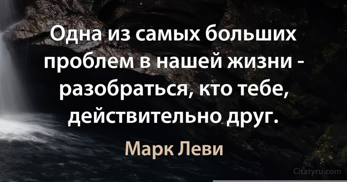 Одна из самых больших проблем в нашей жизни - разобраться, кто тебе, действительно друг. (Марк Леви)