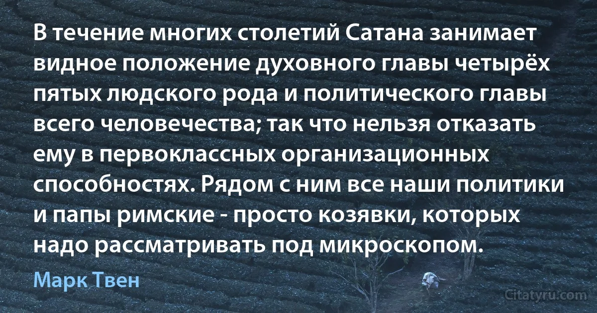 В течение многих столетий Сатана занимает видное положение духовного главы четырёх пятых людского рода и политического главы всего человечества; так что нельзя отказать ему в первоклассных организационных способностях. Рядом с ним все наши политики и папы римские - просто козявки, которых надо рассматривать под микроскопом. (Марк Твен)