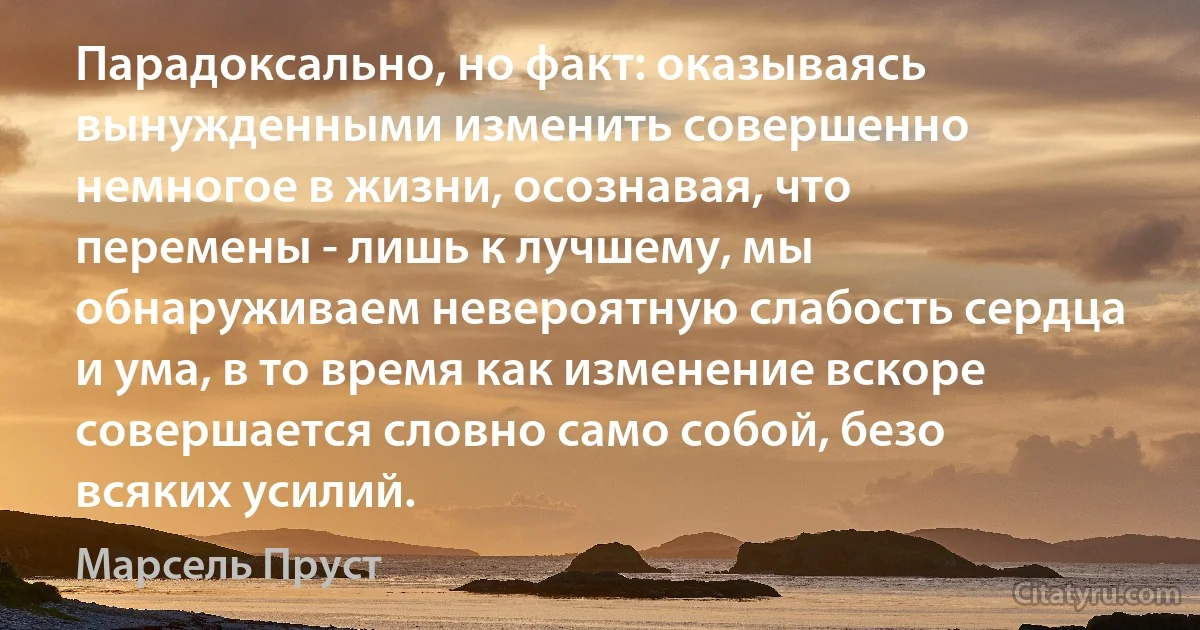 Парадоксально, но факт: оказываясь вынужденными изменить совершенно немногое в жизни, осознавая, что перемены - лишь к лучшему, мы обнаруживаем невероятную слабость сердца и ума, в то время как изменение вскоре совершается словно само собой, безо всяких усилий. (Марсель Пруст)