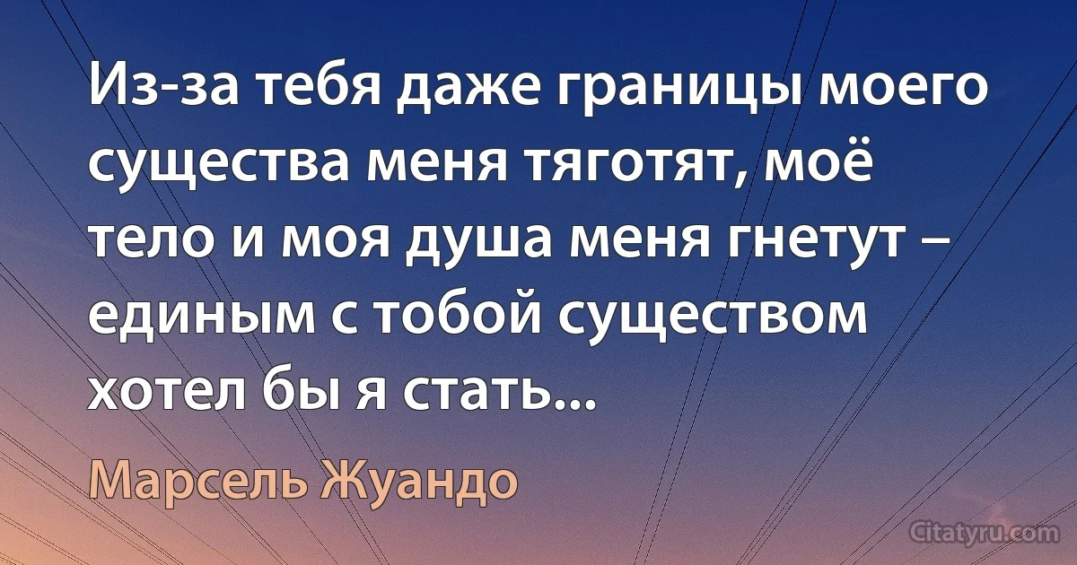 Из-за тебя даже границы моего существа меня тяготят, моё тело и моя душа меня гнетут – единым с тобой существом хотел бы я стать... (Марсель Жуандо)