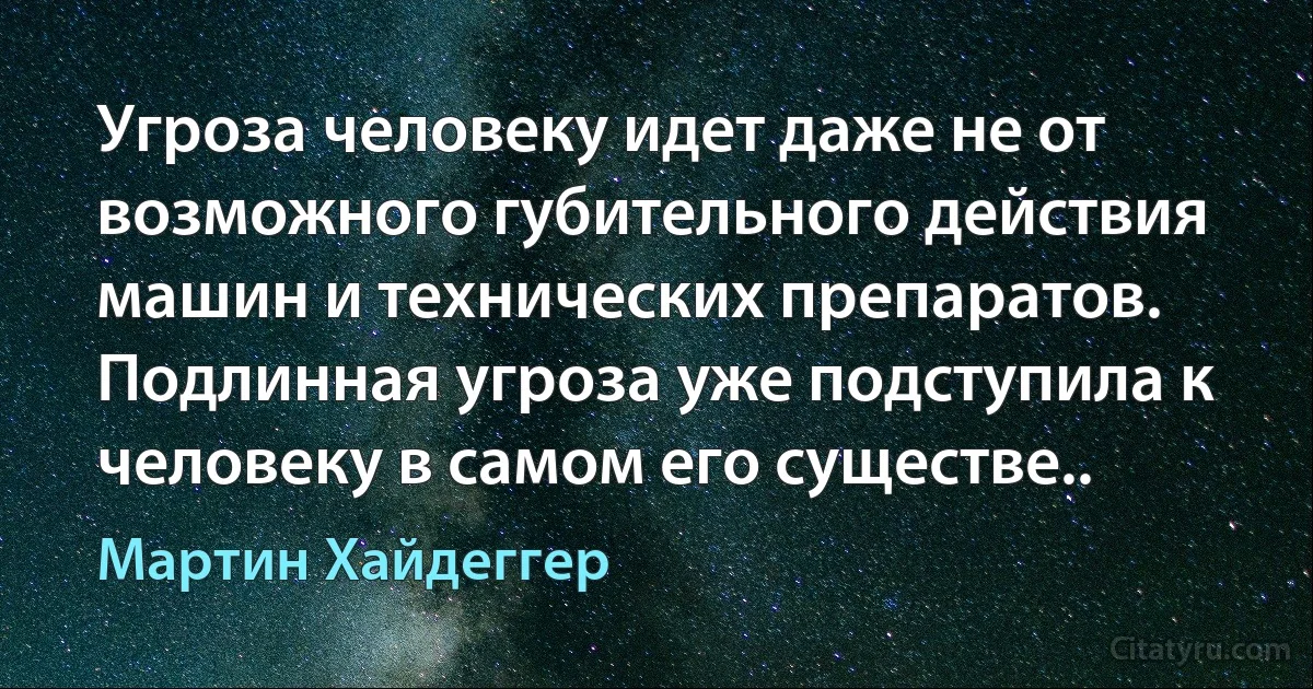 Угроза человеку идет даже не от возможного губительного действия машин и технических препаратов. Подлинная угроза уже подступила к человеку в самом его существе.. (Мартин Хайдеггер)