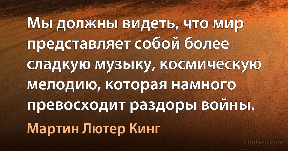 Мы должны видеть, что мир представляет собой более сладкую музыку, космическую мелодию, которая намного превосходит раздоры войны. (Мартин Лютер Кинг)