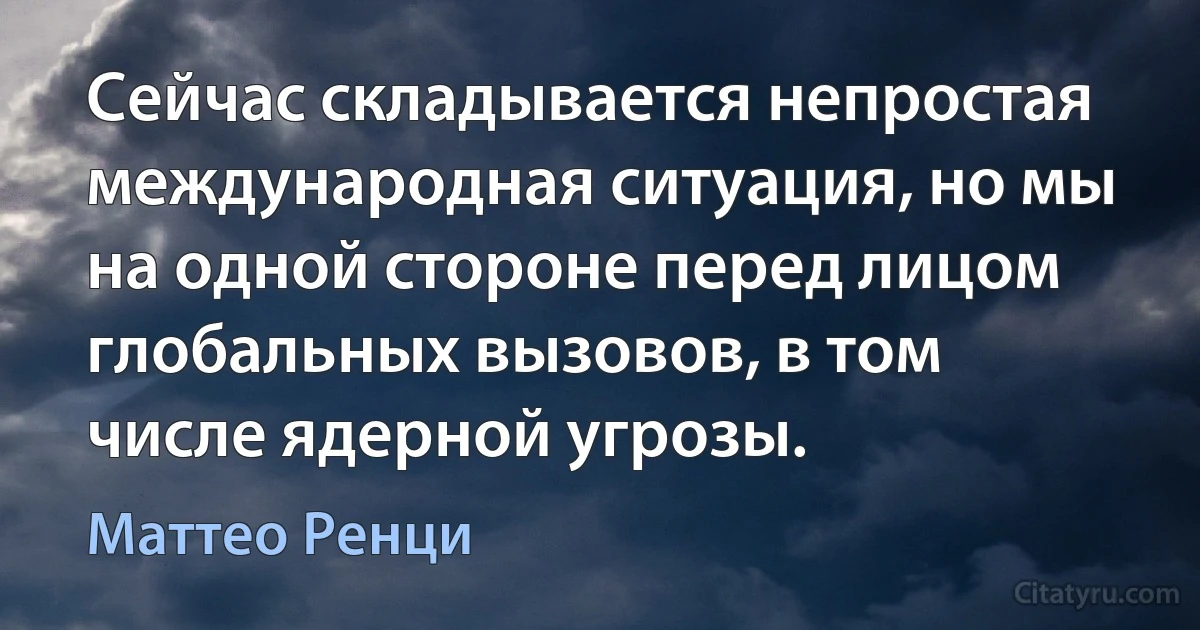 Сейчас складывается непростая международная ситуация, но мы на одной стороне перед лицом глобальных вызовов, в том числе ядерной угрозы. (Маттео Ренци)