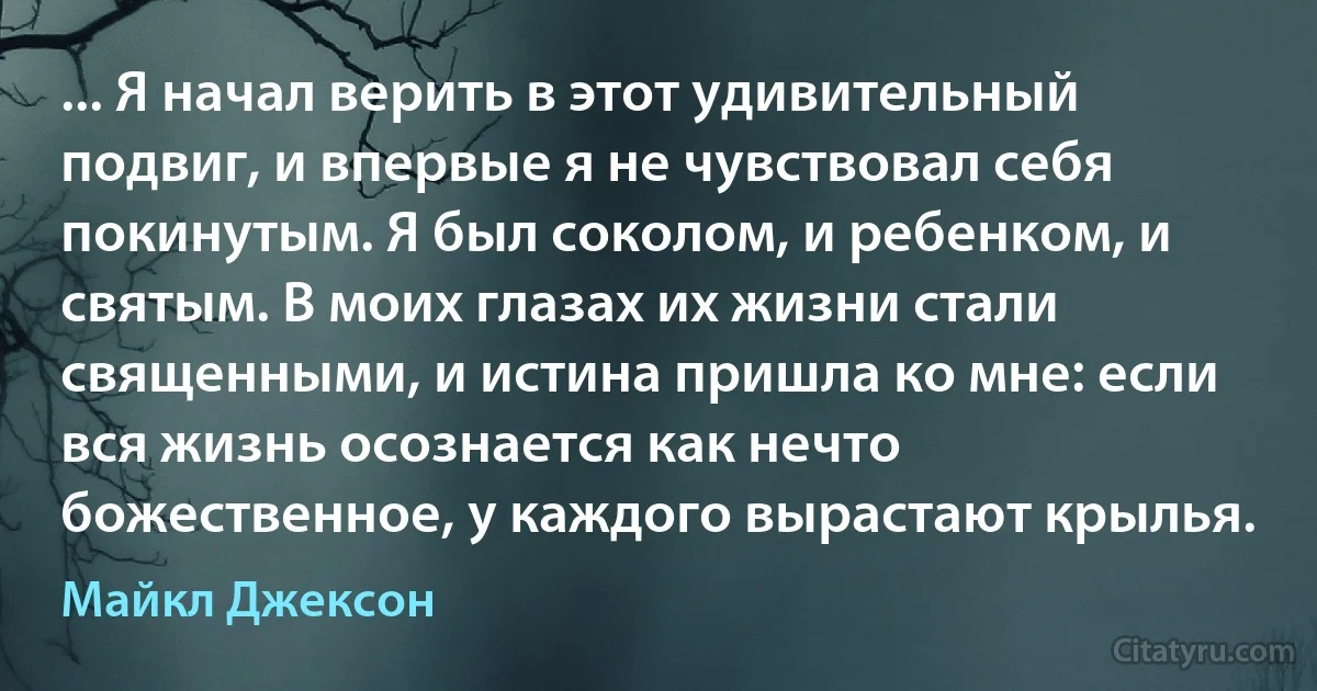 ... Я начал верить в этот удивительный подвиг, и впервые я не чувствовал себя покинутым. Я был соколом, и ребенком, и святым. В моих глазах их жизни стали священными, и истина пришла ко мне: если вся жизнь осознается как нечто божественное, у каждого вырастают крылья. (Майкл Джексон)