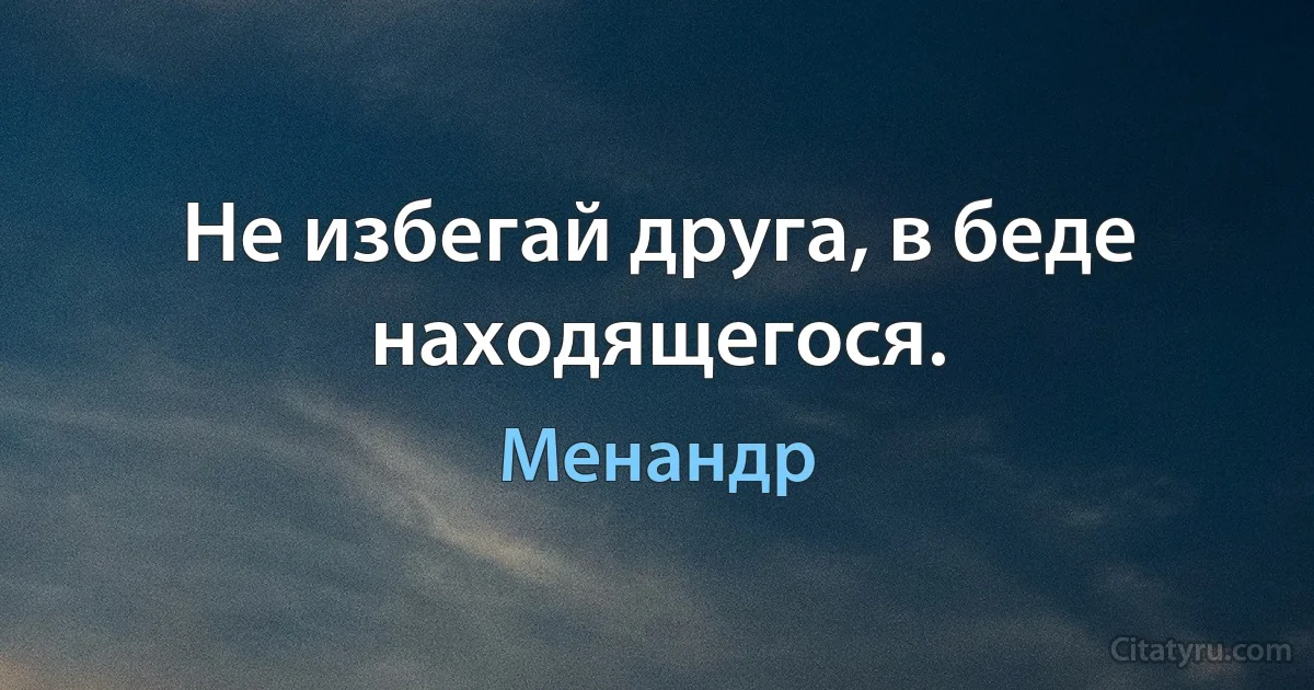 Не избегай друга, в беде находящегося. (Менандр)