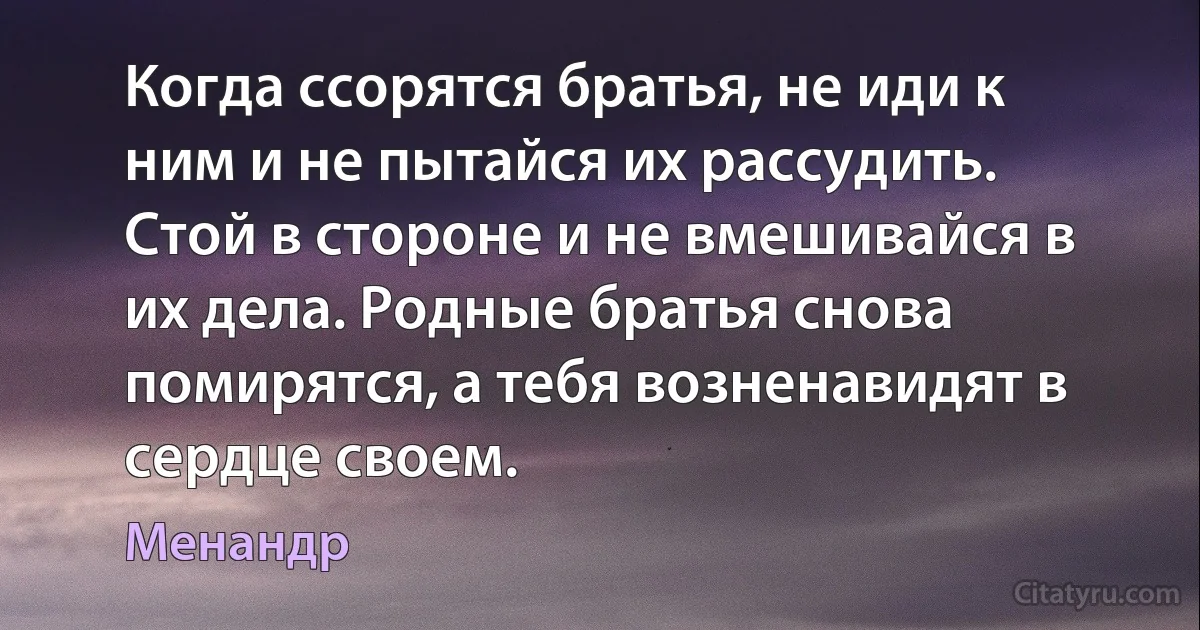 Когда ссорятся братья, не иди к ним и не пытайся их рассудить. Стой в стороне и не вмешивайся в их дела. Родные братья снова помирятся, а тебя возненавидят в сердце своем. (Менандр)