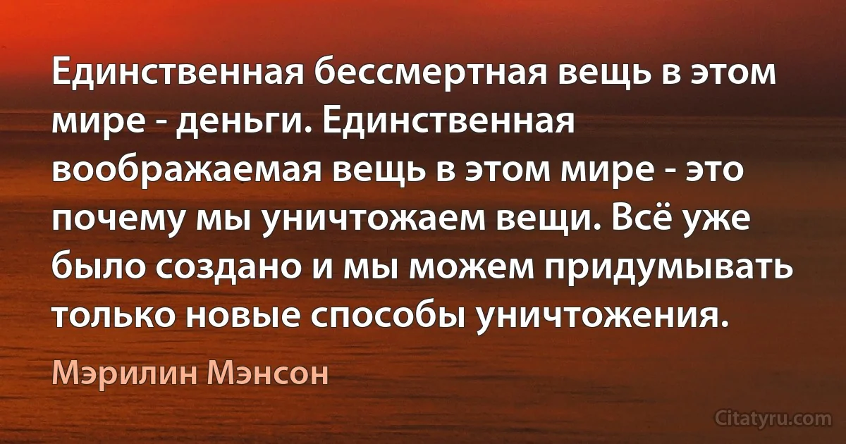 Единственная бессмертная вещь в этом мире - деньги. Единственная воображаемая вещь в этом мире - это почему мы уничтожаем вещи. Всё уже было создано и мы можем придумывать только новые способы уничтожения. (Мэрилин Мэнсон)