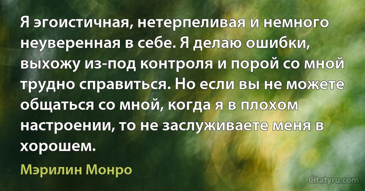 Я эгоистичная, нетерпеливая и немного неуверенная в себе. Я делаю ошибки, выхожу из-под контроля и порой со мной трудно справиться. Но если вы не можете общаться со мной, когда я в плохом настроении, то не заслуживаете меня в хорошем. (Мэрилин Монро)