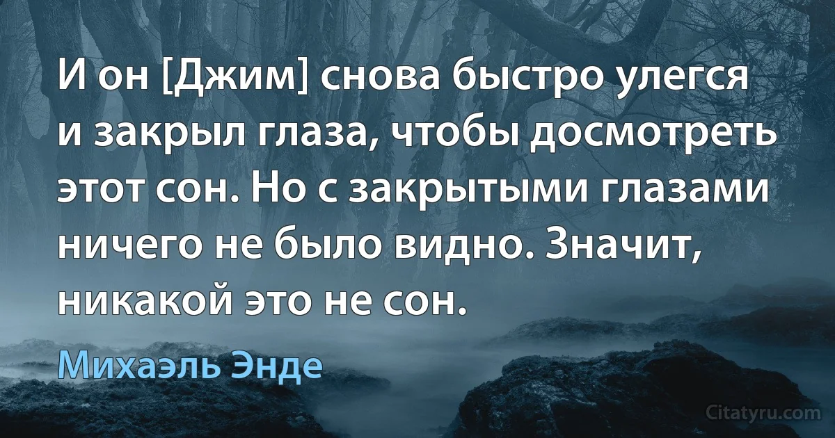 И он [Джим] снова быстро улегся и закрыл глаза, чтобы досмотреть этот сон. Но с закрытыми глазами ничего не было видно. Значит, никакой это не сон. (Михаэль Энде)