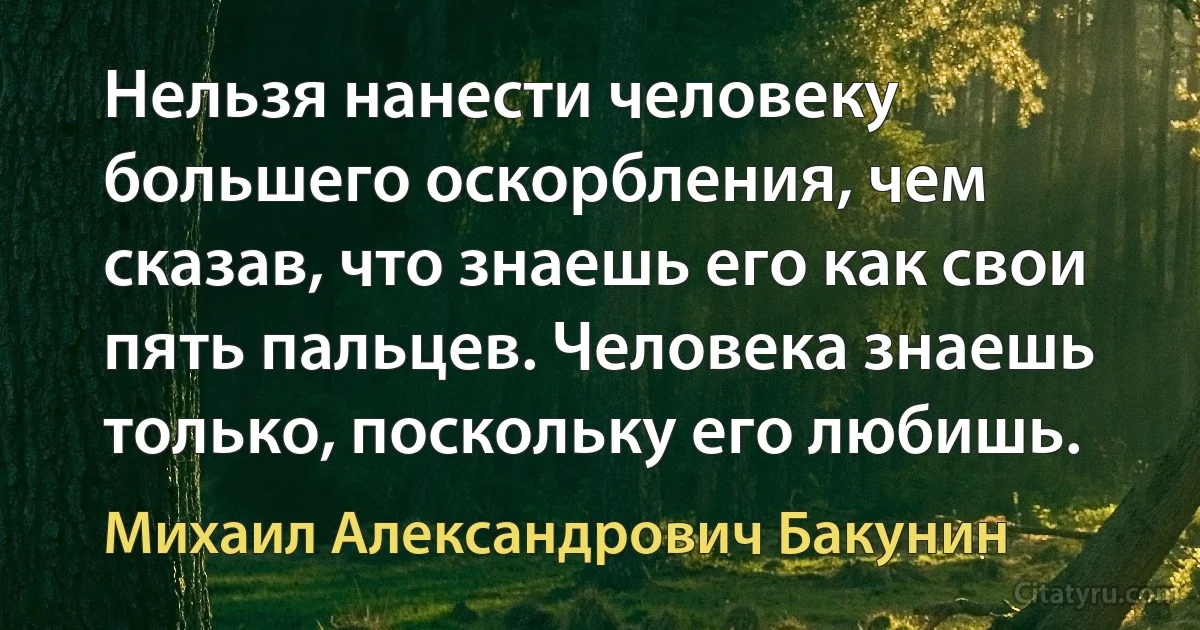 Нельзя нанести человеку большего оскорбления, чем сказав, что знаешь его как свои пять пальцев. Человека знаешь только, поскольку его любишь. (Михаил Александрович Бакунин)