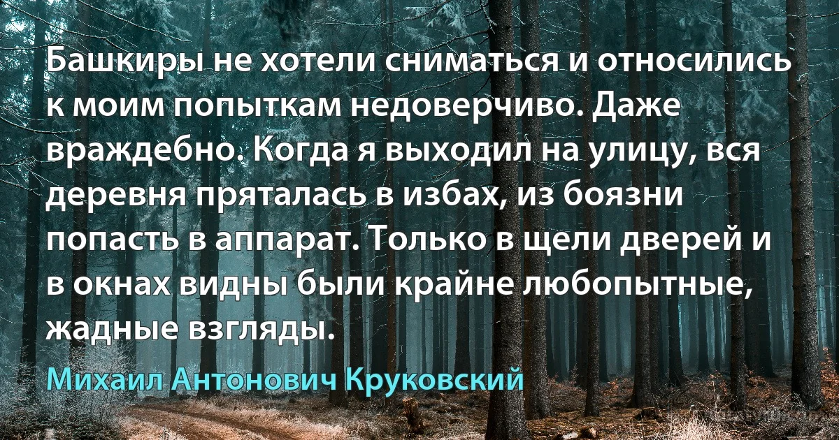 Башкиры не хотели сниматься и относились к моим попыткам недоверчиво. Даже враждебно. Когда я выходил на улицу, вся деревня пряталась в избах, из боязни попасть в аппарат. Только в щели дверей и в окнах видны были крайне любопытные, жадные взгляды. (Михаил Антонович Круковский)