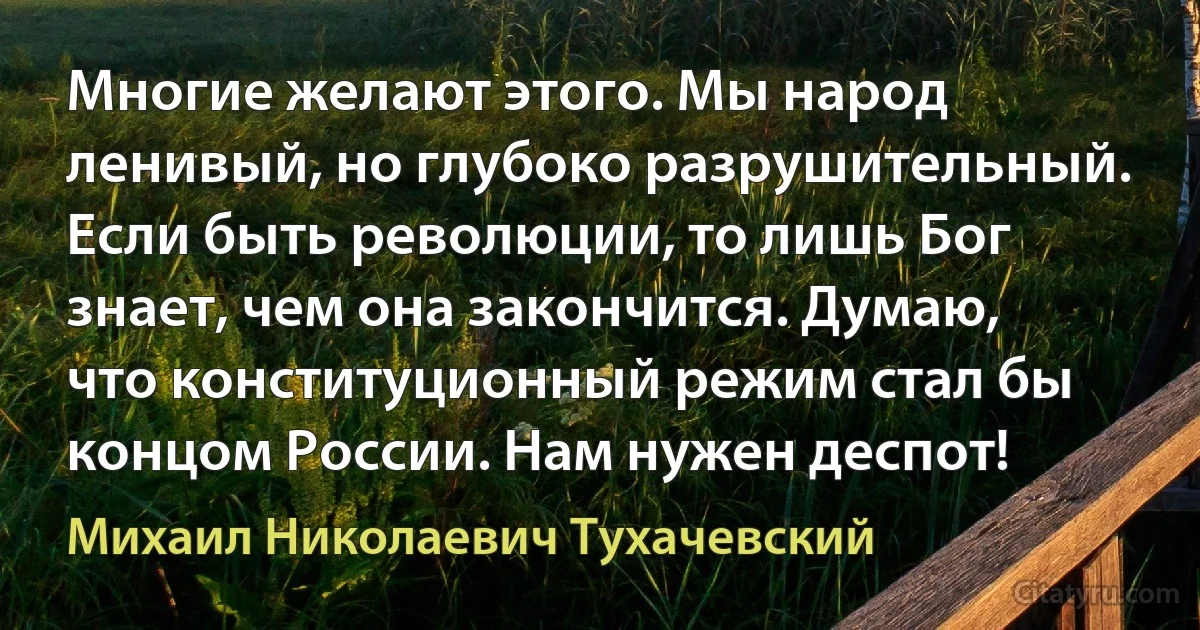 Многие желают этого. Мы народ ленивый, но глубоко разрушительный. Если быть революции, то лишь Бог знает, чем она закончится. Думаю, что конституционный режим стал бы концом России. Нам нужен деспот! (Михаил Николаевич Тухачевский)