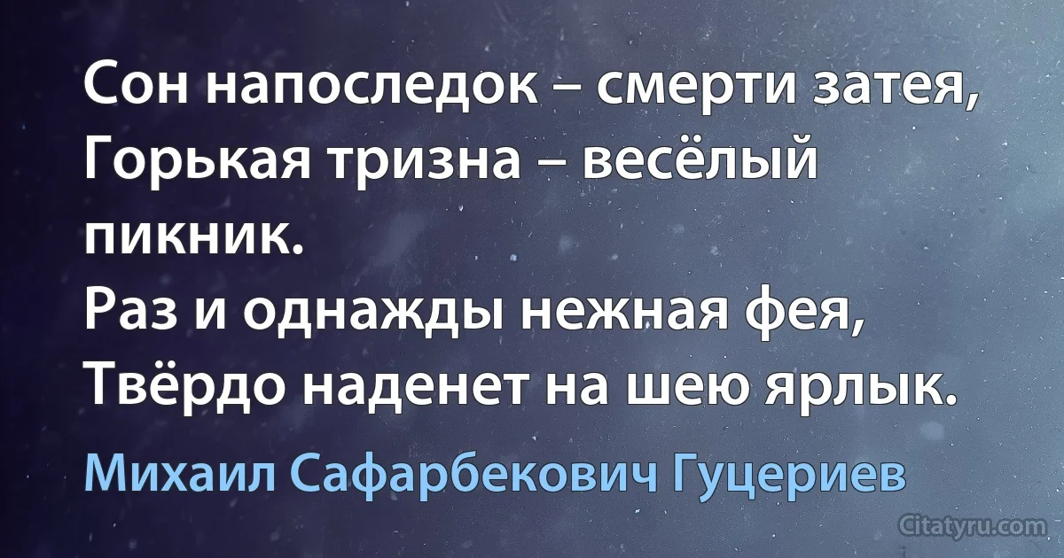 Сон напоследок – смерти затея, 
Горькая тризна – весёлый пикник. 
Раз и однажды нежная фея, 
Твёрдо наденет на шею ярлык. (Михаил Сафарбекович Гуцериев)