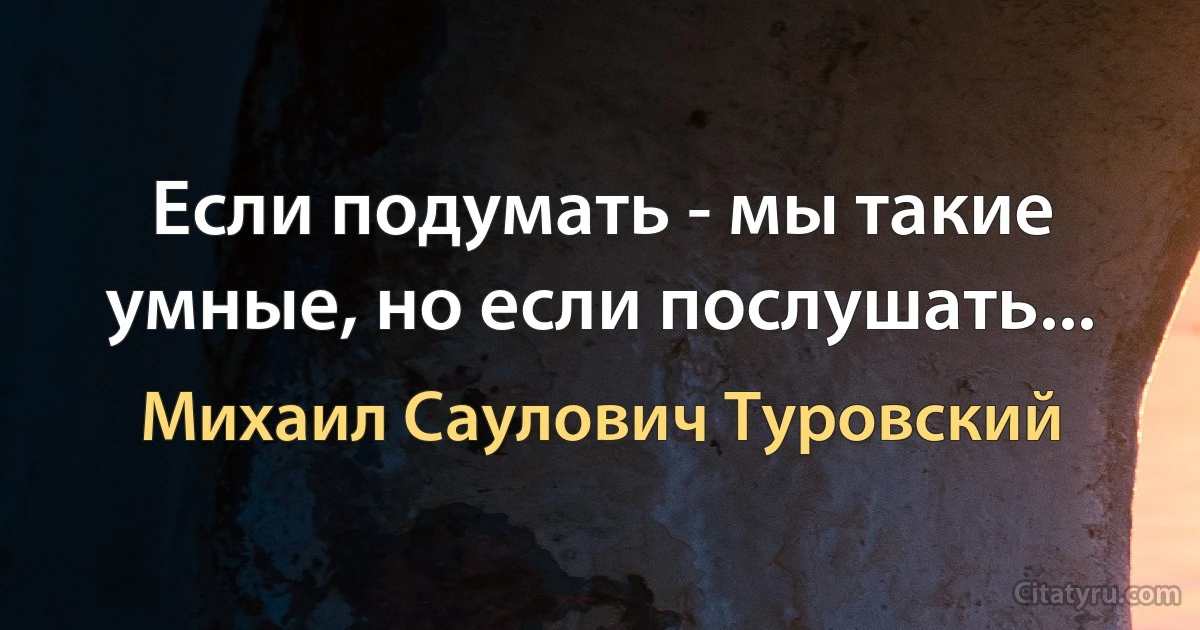 Если подумать - мы такие умные, но если послушать... (Михаил Саулович Туровский)