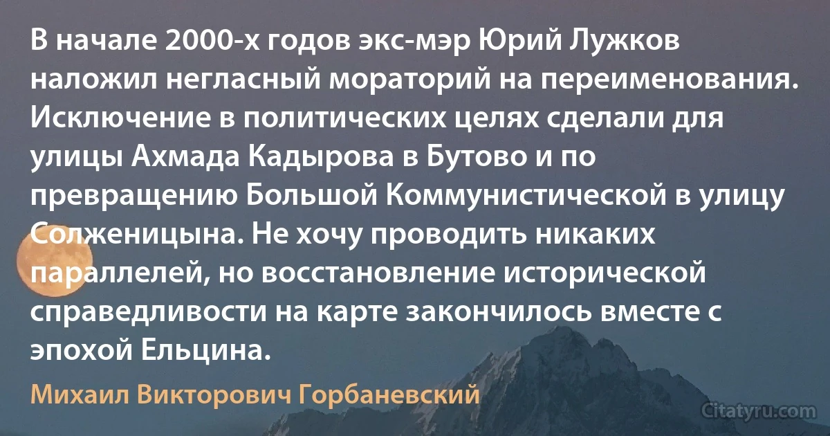 В начале 2000-х годов экс-мэр Юрий Лужков наложил негласный мораторий на переименования. Исключение в политических целях сделали для улицы Ахмада Кадырова в Бутово и по превращению Большой Коммунистической в улицу Солженицына. Не хочу проводить никаких параллелей, но восстановление исторической справедливости на карте закончилось вместе с эпохой Ельцина. (Михаил Викторович Горбаневский)