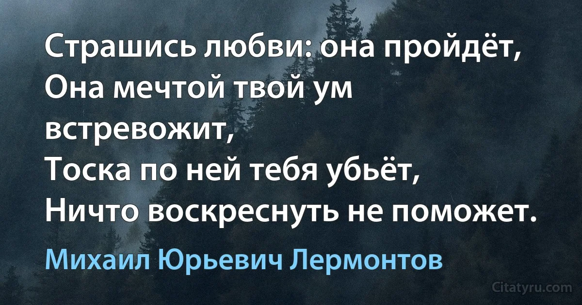 Страшись любви: она пройдёт,
Она мечтой твой ум встревожит,
Тоска по ней тебя убьёт,
Ничто воскреснуть не поможет. (Михаил Юрьевич Лермонтов)