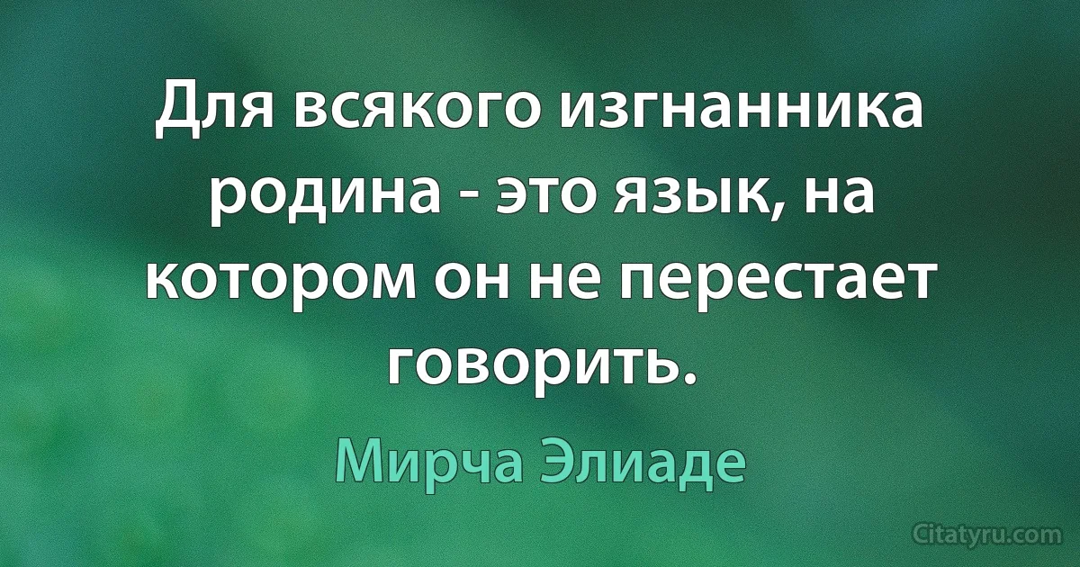 Для всякого изгнанника родина - это язык, на котором он не перестает говорить. (Мирча Элиаде)