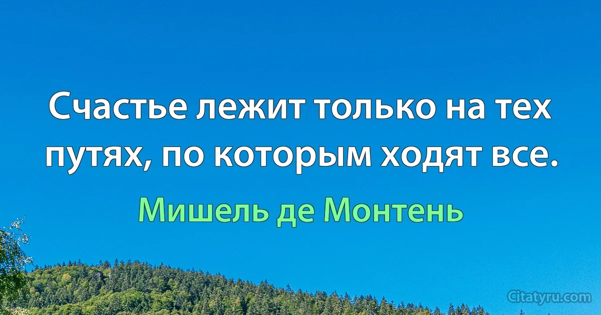 Счастье лежит только на тех путях, по которым ходят все. (Мишель де Монтень)