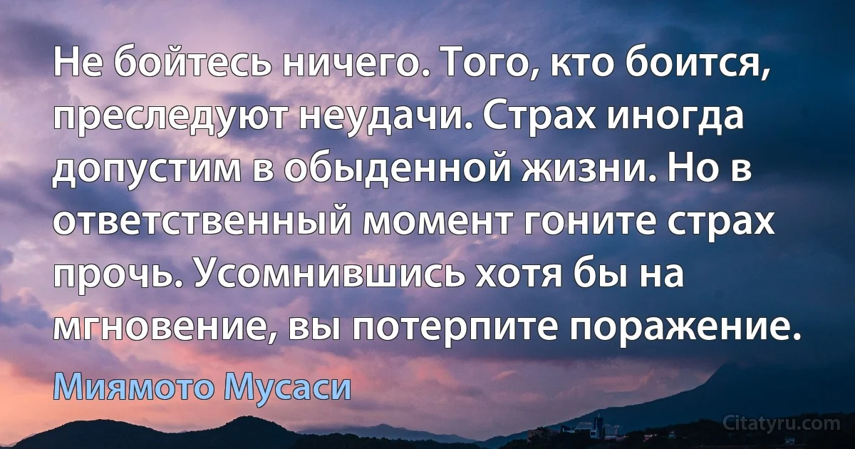 Не бойтесь ничего. Того, кто боится, преследуют неудачи. Страх иногда допустим в обыденной жизни. Но в ответственный момент гоните страх прочь. Усомнившись хотя бы на мгновение, вы потерпите поражение. (Миямото Мусаси)