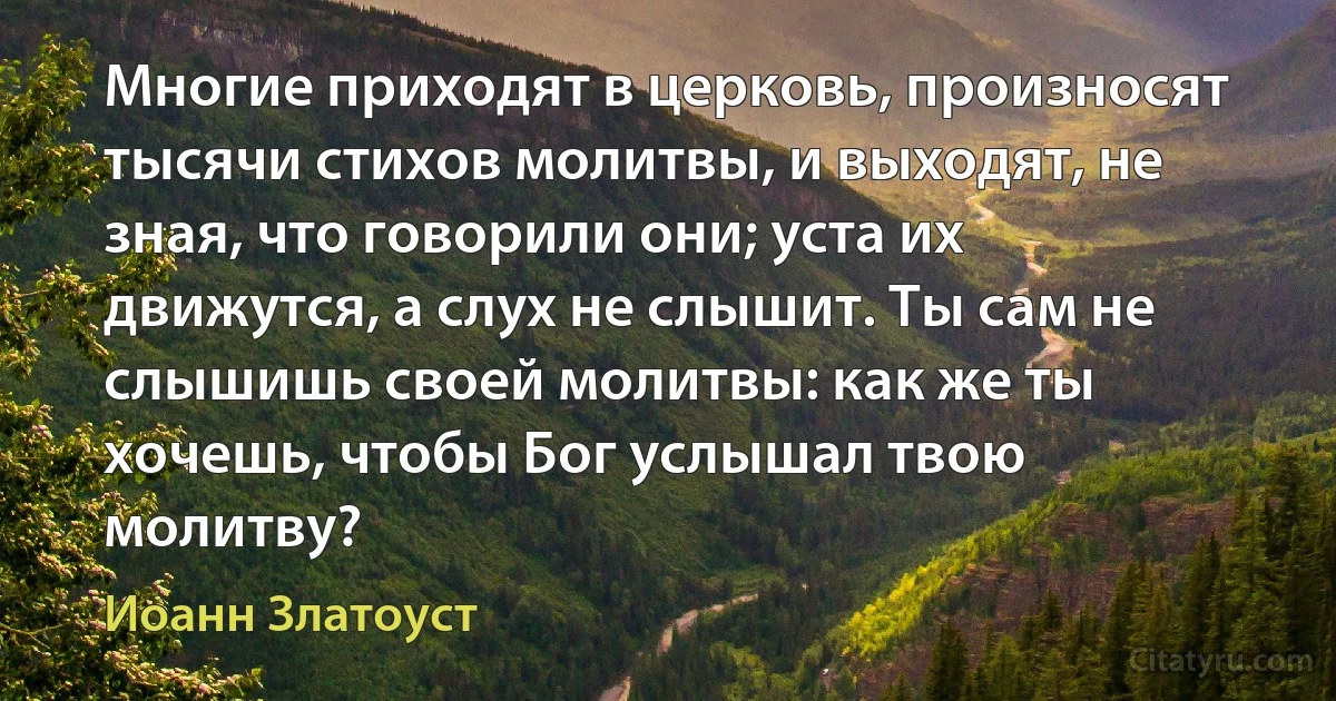 Многие приходят в церковь, произносят тысячи стихов молитвы, и выходят, не зная, что говорили они; уста их движутся, а слух не слышит. Ты сам не слышишь своей молитвы: как же ты хочешь, чтобы Бог услышал твою молитву? (Иоанн Златоуст)