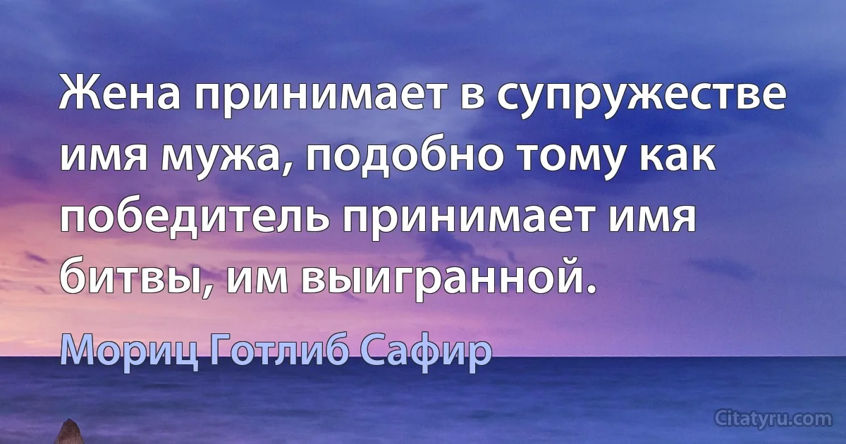 Жена принимает в супружестве имя мужа, подобно тому как победитель принимает имя битвы, им выигранной. (Мориц Готлиб Сафир)