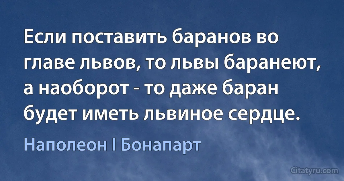 Если поставить баранов во главе львов, то львы баранеют, а наоборот - то даже баран будет иметь львиное сердце. (Наполеон I Бонапарт)