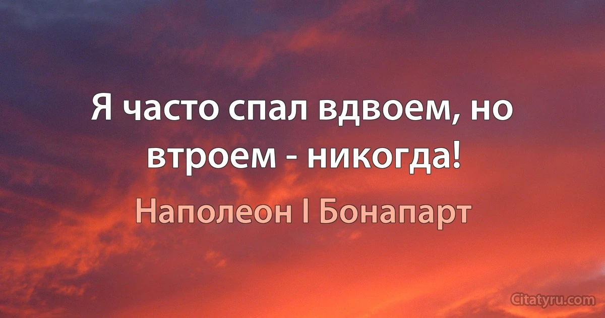 Я часто спал вдвоем, но втроем - никогда! (Наполеон I Бонапарт)