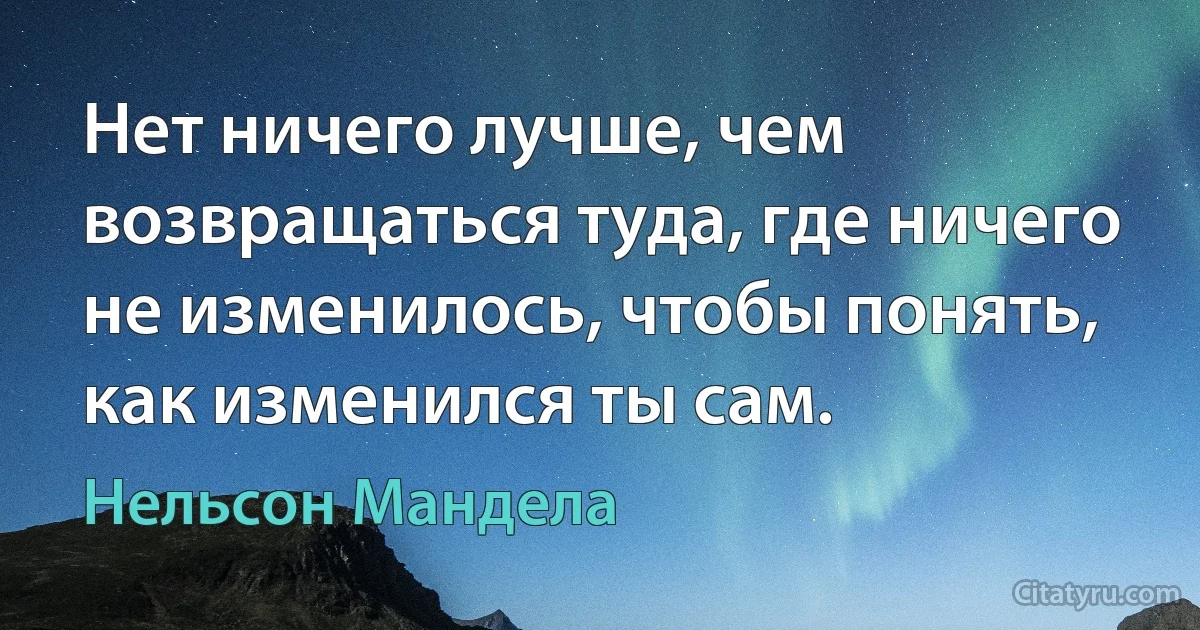 Нет ничего лучше, чем возвращаться туда, где ничего не изменилось, чтобы понять, как изменился ты сам. (Нельсон Мандела)