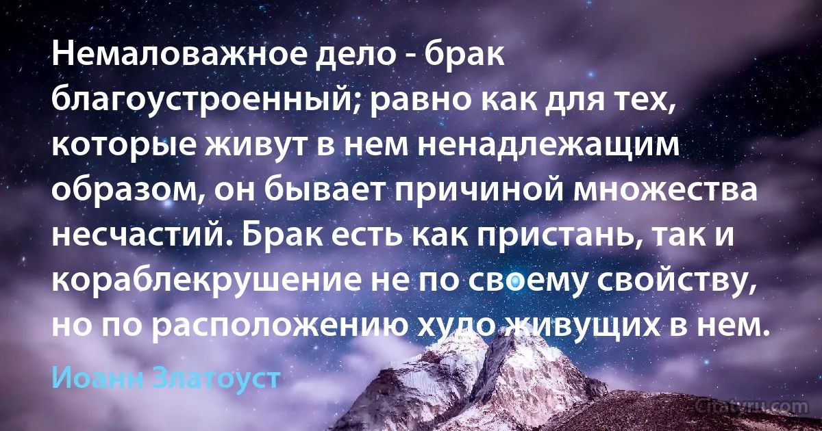 Немаловажное дело - брак благоустроенный; равно как для тех, которые живут в нем ненадлежащим образом, он бывает причиной множества несчастий. Брак есть как пристань, так и кораблекрушение не по своему свойству, но по расположению худо живущих в нем. (Иоанн Златоуст)