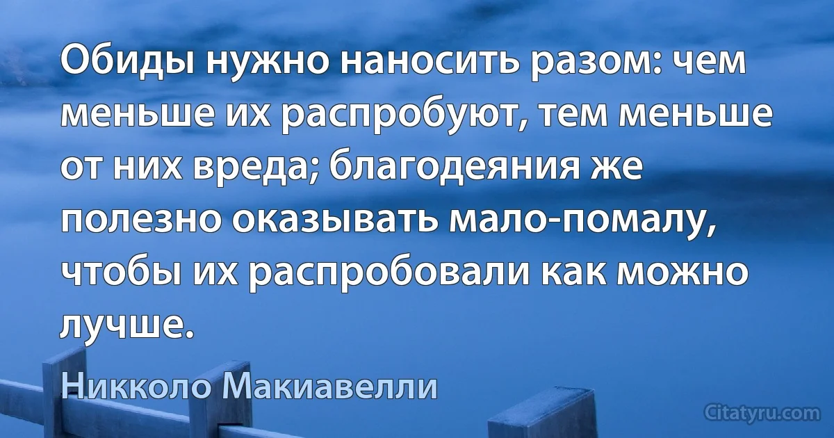 Обиды нужно наносить разом: чем меньше их распробуют, тем меньше от них вреда; благодеяния же полезно оказывать мало-помалу, чтобы их распробовали как можно лучше. (Никколо Макиавелли)