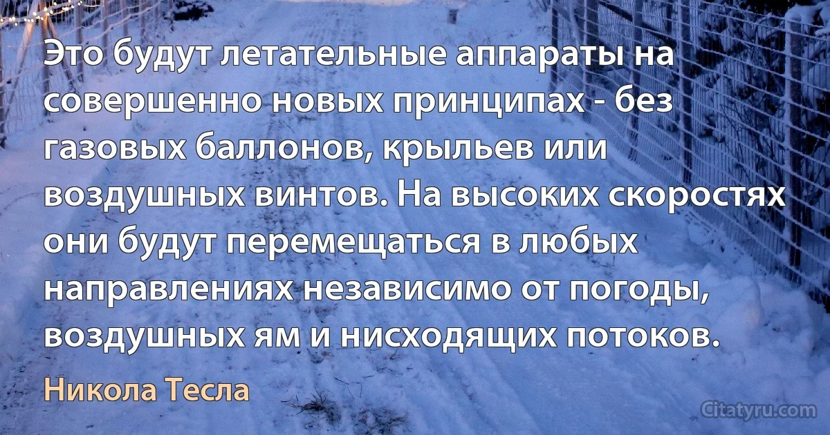 Это будут летательные аппараты на совершенно новых принципах - без газовых баллонов, крыльев или воздушных винтов. На высоких скоростях они будут перемещаться в любых направлениях независимо от погоды, воздушных ям и нисходящих потоков. (Никола Тесла)