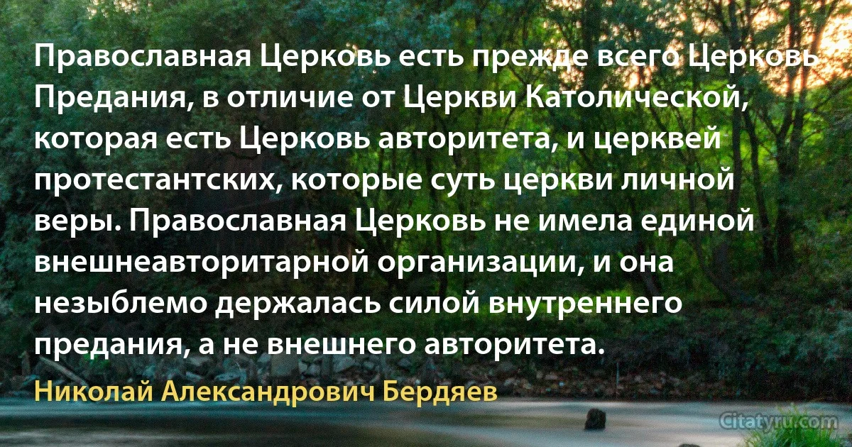 Православная Церковь есть прежде всего Церковь Предания, в отличие от Церкви Католической, которая есть Церковь авторитета, и церквей протестантских, которые суть церкви личной веры. Православная Церковь не имела единой внешнеавторитарной организации, и она незыблемо держалась силой внутреннего предания, а не внешнего авторитета. (Николай Александрович Бердяев)