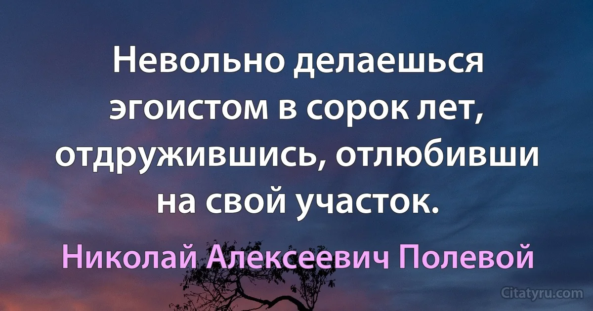 Невольно делаешься эгоистом в сорок лет, отдружившись, отлюбивши на свой участок. (Николай Алексеевич Полевой)