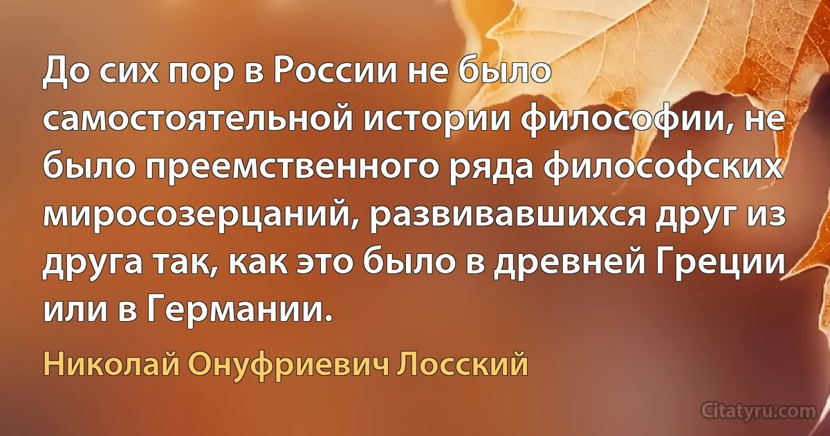 До сих пор в России не было самостоятельной истории философии, не было преемственного ряда философских миросозерцаний, развивавшихся друг из друга так, как это было в древней Греции или в Германии. (Николай Онуфриевич Лосский)