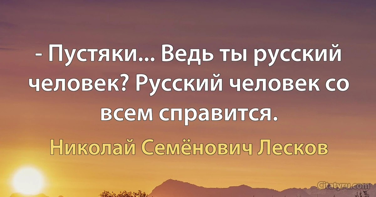 - Пустяки... Ведь ты русский человек? Русский человек со всем справится. (Николай Семёнович Лесков)