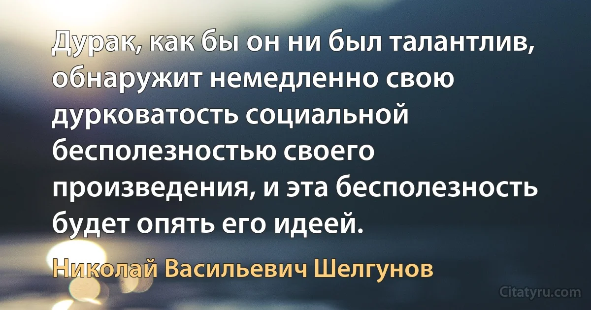 Дурак, как бы он ни был талантлив, обнаружит немедленно свою дурковатость социальной бесполезностью своего произведения, и эта бесполезность будет опять его идеей. (Николай Васильевич Шелгунов)