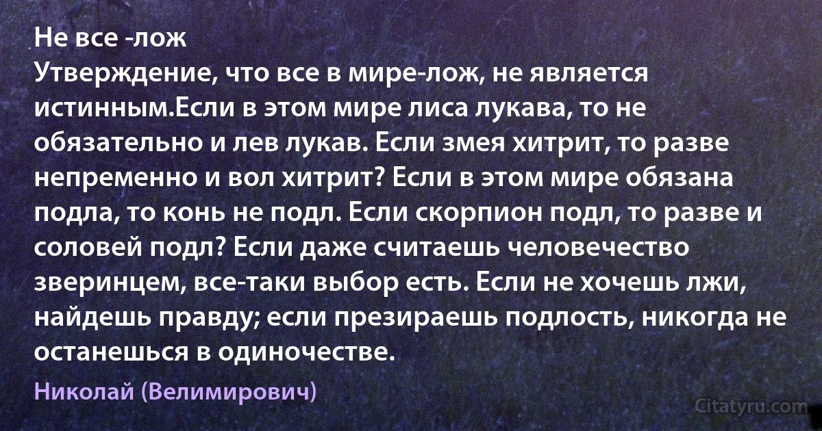 Не все -лож 
Утверждение, что все в мире-лож, не является истинным.Если в этом мире лиса лукава, то не обязательно и лев лукав. Если змея хитрит, то разве непременно и вол хитрит? Если в этом мире обязана подла, то конь не подл. Если скорпион подл, то разве и соловей подл? Если даже считаешь человечество зверинцем, все-таки выбор есть. Если не хочешь лжи, найдешь правду; если презираешь подлость, никогда не останешься в одиночестве. (Николай (Велимирович))