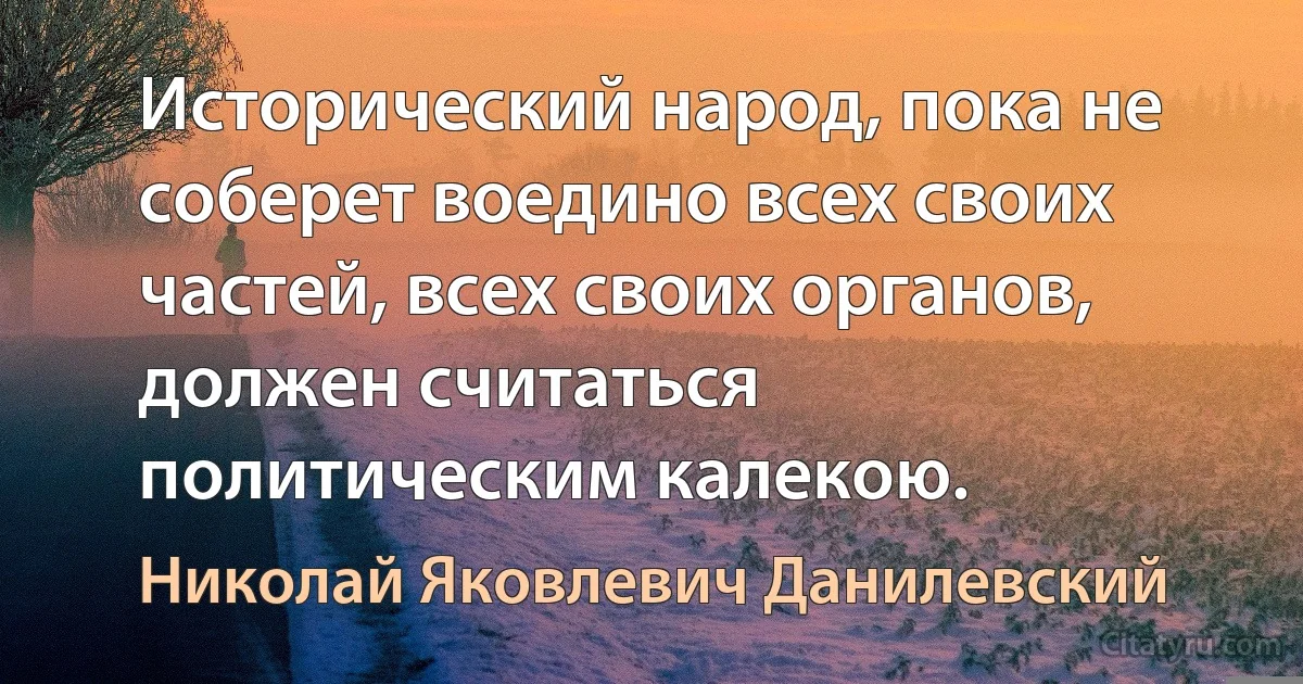 Исторический народ, пока не соберет воедино всех своих частей, всех своих органов, должен считаться политическим калекою. (Николай Яковлевич Данилевский)