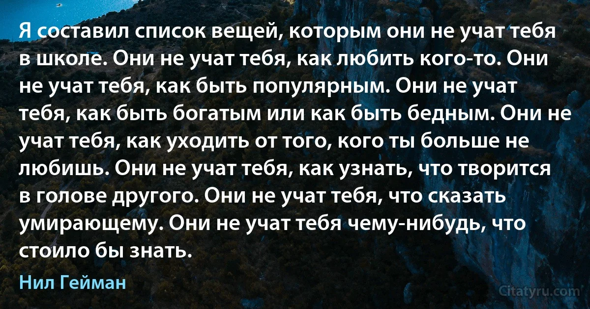 Я составил список вещей, которым они не учат тебя в школе. Они не учат тебя, как любить кого-то. Они не учат тебя, как быть популярным. Они не учат тебя, как быть богатым или как быть бедным. Они не учат тебя, как уходить от того, кого ты больше не любишь. Они не учат тебя, как узнать, что творится в голове другого. Они не учат тебя, что сказать умирающему. Они не учат тебя чему-нибудь, что стоило бы знать. (Нил Гейман)