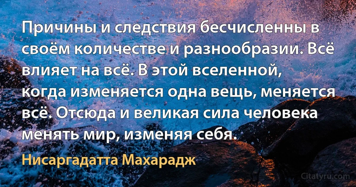 Причины и следствия бесчисленны в своём количестве и разнообразии. Всё влияет на всё. В этой вселенной, когда изменяется одна вещь, меняется всё. Отсюда и великая сила человека менять мир, изменяя себя. (Нисаргадатта Махарадж)