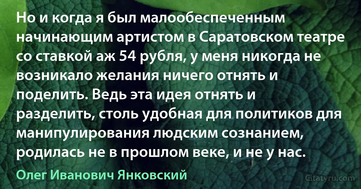 Но и когда я был малообеспеченным начинающим артистом в Саратовском театре со ставкой аж 54 рубля, у меня никогда не возникало желания ничего отнять и поделить. Ведь эта идея отнять и разделить, столь удобная для политиков для манипулирования людским сознанием, родилась не в прошлом веке, и не у нас. (Олег Иванович Янковский)