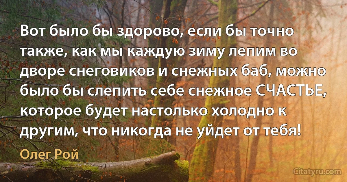 Вот было бы здорово, если бы точно также, как мы каждую зиму лепим во дворе снеговиков и снежных баб, можно было бы слепить себе снежное СЧАСТЬЕ, которое будет настолько холодно к другим, что никогда не уйдет от тебя! (Олег Рой)